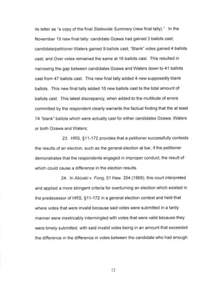 its letter as "a copy of the final Statewide Summary (new final tally)." ln the 
November 19 new final tally: candidate Ozawa had gained 3 ballots cast; 
candidate/petitioner Waters gained 9 ballots cast; "Blank" votes gained 4 ballots 
cast; and Over votes remained the same at 16 ballots cast. This resulted in 
narrowing the gap between candidates Ozawa and Waters down to 41 ballots 
cast from 47 ballots cast. This new final tally added 4 new supposedly blank 
ballots. This new final tally added 16 new ballots cast to the total amount of 
ballots cast. This latest discrepancy, when added to the multitude of errors 
committed by the respondent clearly warrants the factual finding that the at least 
74 "blank" ballots which were actually cast for either candidates Ozawa, Waters 
or both Ozawa and Waters; 
23. HRS, 511-172 provides that a petitioner successfully contests 
the results of an election, such as the general election at bar, if the petitioner 
demonstrates that the respondents engaged in improper conduct, the result of 
which could cause a difference in the election results. 
24. ln Akizaki v. Fong,51 Haw. 354 (1969), this court interpreted 
and applied a more stringent criteria for overturning an election which existed in 
the predecessor of HRS, S11-172 in a general election context and held that 
where votes that were invalid because said votes were submitted in a tardy 
manner were inextricably intermingled with votes that were valid because they 
were timely submitted, with said invalid votes being in an amount that exceeded 
the difference in the difference in votes between the candidate who had enough 
t2 
 