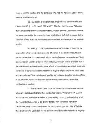 votes to win the election and the candidate who had the next less votes, a new 
election shall be ordered. 
25. By reason of the premises, the petitioner contends that the 
criteria in HRS, 51 1-172 HAVE BEEN MET. The fact that there are 74 ballots 
that were cast for either candidates Ozawa, Waters or both Ozawa and Waters 
but were counted by the respondents as totally blank, definitely is cause that is 
sufficient to find that said actions could have caused a difference in the election 
results; 
26. HRS, 51 1-174.5 provides that if the "mistake or fraud" of the 
respondent which could have caused a difference in the election results is of 
such a nature that "a correct result [of the election] cannot be ascertained," then 
a new election shall be ordered. That statutory provision further provides that if 
the mistake or fraud is of a nature that after it is corrected or remedied, "a certain 
candidate or certain candidates received a majority or plurality of the votes cast 
and were elected," than a judgment shall be served upon the chief election officer 
or county clerk, who shall sign and deliver to the candidate or candidates 
certificates of election, 
27. ln the instant case, once the respondents mistake or fraud of 
tallying 74 ballots casted for either candidates Ozawa, Waters or both Ozawa 
and Waters as totally blank ballots is corrected by counting by hand all of what 
the respondents deemed to be "blank" ballots, with witnesses from both 
candidates being present to observe the hand counting of said "blank" ballots, 
then the Supreme Court can readily discern which candidate received a majority 
13 
 