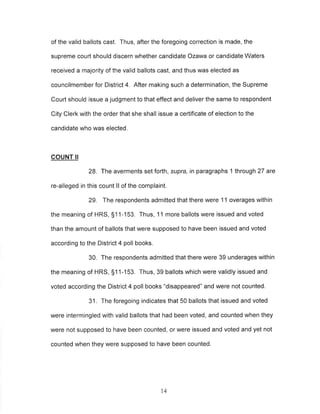of the valid ballots cast. Thus, after the foregoing correction is made, the 
supreme court should discern whether candidate Ozawa or candidate Waters 
received a majority of the valid ballots cast, and thus was elected as 
councilmember for District 4. After making such a determination, the Supreme 
Court should issue a judgment to that effect and deliver the same to respondent 
City Clerk with the order that she shall issue a certificate of election to the 
candidate who was elected. 
COUNT II 
28. The averments set forth, supra, in paragraphs 1 through 27 are 
re-alleged in this count ll of the complaint. 
29. The respondents admitted that there were 11 overages within 
the meaning of HRS, S11-153. Thus, 1 1 more ballots were issued and voted 
than the amount of ballots that were supposed to have been issued and voted 
according to the District 4 poll books. 
30. The respondents admitted that there were 39 underages within 
the meaning of HRS, S11-153. Thus, 39 ballots which were validly issued and 
voted according the District 4 poll books "disappeared" and were not counted. 
31. The foregoing indicates that 50 ballots that issued and voted 
were intermingled with valid ballots that had been voted, and counted when they 
were not supposed to have been counted, or were issued and voted and yet not 
counted when they were supposed to have been counted. 
t4 
 