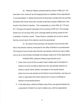 32. Petitioner Waters contends that the criteria in HRS, 511-172 
have been met, inasmuch as the foregoing fraud or mistakes of the respondents 
in counting ballots 11 ballots that should not have been counted and not counting 
39 ballots that should have been counted could have caused a difference in the 
results of the District 4 election. This is especially so, since HRS, S1 1-172 and 
S1 1-153 gives the specific examples of the counting of HRS, S1 1-153 overage 
ballots and not counting HRS, S153 underage ballots as being causes for the 
invalidation of election results. These frauds or mistakes are of such a nature 
that the correct result of the election cannot be ascertained. 
33. By reason of the premises, the Supreme Court should order 
that a new election shall be conducted for the office of District 4 councilmember, 
The Supreme Court should order that this new election shall be by mail-in ballot 
only so as to economically remediate this already costly error of the respondents. 
WHEREFORE, petitioner Waters prays that this court: 
1. Order that a count of the so-called "blank" ballots cast in the District 4 
election be hand counted to determine who was actually voted for on 
these so-called "blank" ballots, and based on the results thereof, 
determine who was elected as the District 4 councilmember, and issue an 
order to respondent City Clerk ordering her to issue a certificate of 
election to that elected person. 
2. ln the alternative, petitioner Waters prays that a new general election be 
conducted for District 4 via mail-in ballots only, with the respondents 
15 
 