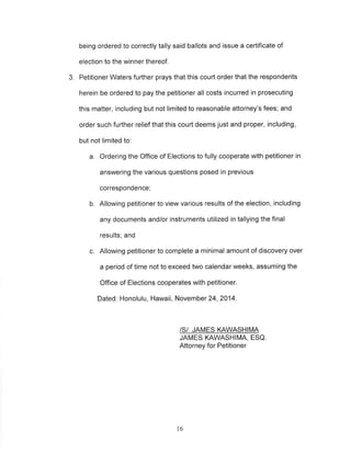 being ordered to correctly tally said ballots and issue a certificate of 
election to the winner thereof. 
3. Petitioner Waters further prays that this court order that the respondents 
herein be ordered to pay the petitioner all costs incurred in prosecuting 
this matter, including but not limited to reasonable attorney's fees; and 
order such further relief that this court deems just and proper, including, 
but not limited to: 
a. Ordering the Office of Elections to fully cooperate with petitioner in 
answering the various questions posed in previous 
correspondence; 
b. Allowing petitioner to view various results of the election, including 
any documents and/or instruments utilized in tallying the final 
results; and 
c. Allowing petitioner to complete a minimal amount of discovery over 
a period of time not to exceed two calendar weeks, assuming the 
Office of Elections cooperates with petitioner. 
Dated: Honolulu, Hawaii, November 24,2014. 
/S/ JAMES KAWASHIMA 
JAMES KAWASHIMA, ESQ 
Attorney for Petitioner 
16 
 