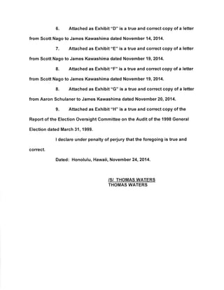 6. Attached as Exhibit "D" is a true and correct copy of a letter 
from Scott Nago to James Kawashima dated November 14,2014. 
7. Attached as Exhibit"E" is a true and correct copy of a letter 
from Scott Nago to James Kawashima dated November 19,2014. 
8. Attached as Exhibit "F" is a true and correct copy of a letter 
from Scott Nago to James Kawashima dated November 19,2014. 
8. Attached as Exhibit rrc" is a true and correct copy of a letter 
from Aaron Schulaner to James Kawashima dated November 20,2014. 
9. Attached as Exhibit '¡H" is a true and correct copy of the 
Report of the Election Oversight Gommittee on the Audit of the 1998 General 
Election dated March 31, 1999. 
I declare under penalty of perjury that the foregoing is true and 
correct. 
Dated: Honolulu, Hawaii, November 24,2014. 
/S/ THOMAS WATERS 
THOMAS WATERS 
 