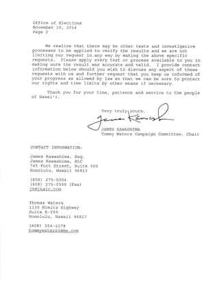Office of Electi-ons 
November 10, 201"4 
Page 2 
I¡fe realize that there may be other test.s and investigat.ive 
processes Lo be applied to verify the results and we are not 
limiting our request in any way by making the above specific 
requests. Please apply every test or process available to you in 
making sure the result was accurate and valid.. I provide contact 
information below should you wísh to d.iscuss any aspect of these 
requests with us and further request that you keep us informed. of 
your progress as allowed by law so that we can be sure to protect 
our rights and time limits by other means if necessary. 
Thank you for your time, patience and service to the people 
of Hawaiti. 
Very truly 
k"-. 
,JAMES KAhTASHTMA 
Tommy Waters Campaign Committee, Chair 
CONTACT TNFORMATTON: 
James Kawashima, Esq. 
James Kawashima, ALC 
745 Fort Street, Suite 500 
Honolu1u, Hawai-i 968l-3 
(808) 275-0304 
(808) 27s-0399 (rax) 
j koj kalc. com 
Thomas lVaters 
1130 Nimítz Highway 
Suite B-299 
Honolulu, Hawaii 968L7 
(808) 354-1-1-78 
tommywatersl@me. com 
 