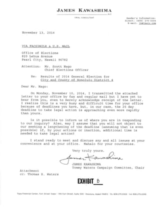 J¿.rvlrcS l{aw,tsrrlrrtA 
ALC 
TR'IAL CONSULTANT Sender's Information: 
Dlrect: (808) 275-0304 
E-mail : jlgej-l<e.k-gog 
November 13, 201-4 
VIA FACSTMTLE S. U.S. MAIL 
Office of Elections 
820 Lehua Avenue 
Pearl Cit.y, Hawaii 96'782 
Attention Mr. Scot.t Nago 
Chief Elections Officer 
Re: Results of 2Ol4 General Election for 
City and County of Honolulu Dist.rict 4 
Dear Mr. Nago: 
On Monday, November 1-0, 2074 , I transmitted the attached 
lett.er t.o your office by fax and regular mail but I have yet to 
Lrear from you, even to merely acknowledge receipt of the letter. 
I realize this is a very busy and difficult time for your office 
because of deadlines yolr have, but, in our case, the 20 day 
deadline to take legal action is approaching even more rapidly 
than yours. 
Is it possible to inform us of where you are in respondj-ng 
to our inquiry? Also, ilây T assume that you will not object to 
our seeking a lengthening of t.he deadline (assuming that is even 
possible) if, by your actions or inaction, additional time is 
needed to take 1ega1 action? 
I stand ready Lo meet and discuss any and all issues at your 
convenj-ence and at your office. Mahalo for your courtesies. 
Very truly yours/ 
'JAMES KAIVASHTMA 
Tommy Waters Campaign Committee, Chair 
Att,achment 
cc: Thomas R Waters 
EX}IIBIT þ 
- Topa Financial Center, Fort Street Tower '745 Fotl Street, Suite 5OO ' Honolulu, Hawaii g6Aß - TEL 8OB.Z75.O3O0 . rAX eOA.275.O3gg 
 