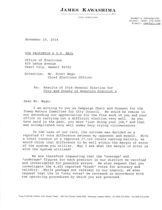 J¿,rurcs l(ew¿'sFrrM¡' 
ALC 
TRiAL CONSULTANT Sender's Information: 
Direct: (808) 275-0304 
E-mail : ik@-ikal-c. com 
November 10, 20L4 
VTA FACSTMTLE & Ü.S. MAIL 
Office of Elections 
820 Lehua Avenue 
Pearl City, Hawaii 96782 
Attention Mr. Scott Nago 
Chief Elections Officer 
Re: Result.s of 201-4 General Election for 
Citw and Countw of Honolul-u District 4 
Dear Mr. Nago: 
f am writing to you as Campaign Chair and Counsel for the 
Tommy hlaters committ,ee for city council. tüe would be remiss in 
not extending'our appreciation for the fine work of you and your 
office in carrying out, a difficult election very well. As you 
have said in the pastr /o1r were rrjusL doing your job,,' and t.hat 
was accomplished very well under very trying circumst.ances. 
fn tlre case of our race, Lhe outcome was decided orl a 
reported 47 voLe dífference between my opponent and myself. With 
a total turnout. of a report.ed 3i,!62 voLers casting ballot,s, w€ 
would think that difference to be wel-l within the margin of error 
of the syst.em you uti-lize. May f ask what the margin of error j-s 
with the system utilized? 
We are Lherefore requesting that. the "overager and 
'runderag'e't figures for each preci-nct j-n our district be verified. 
and investígat.ed for possible errors. we also reguest. t.hat. you 
investigat.e t.he 4,457- reported "blank" voLes for accuracy and 
validity. While perhaps not relevant to our i-nquiry, we also 
request that the L6 trover votes" be reviewed in accordance wíth 
the operati-ngi procedures by which you are governed. 
Topa Financial Center, Fort Street Tower '745 fort Street, Suite 5OO . Honolulu, Hawai¡ g6Aß --rEL BOB.Z75.O3OO . FAX BOg.Z7S.O3gg 
 