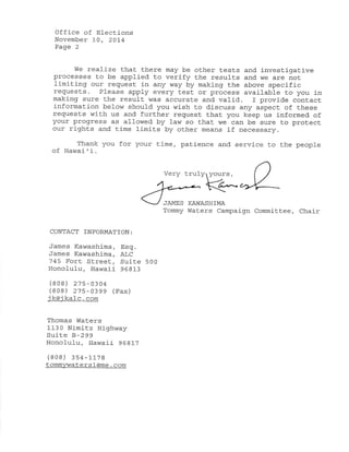 Office of Electi-ons 
November 10, 20L4 
Page 2 
tüe realize that there may be other tests and j-nvestigative 
processes to be applied to verify the results and we are not 
limiting our request in any way by making the above speci-fic 
requests. Please apply every test or process available to you in 
making sure the result was accurate and valid. I provide con¡act 
information below should you wish t.o d.i-scuss any aspect of these 
requests with us and further request that you keep us informed of 
your progress as allowed by law so that we can be sure to protect 
our ríghts and time limits by other means if necessary. 
Thank you for your tíme, paLience and service to the people 
of Hawai'i. 
Very truly 
*ä- 
JAMES KAWASHTMA 
Tommy !üaters Campai-gn Committee, Chair 
CONTACT TNFORMATTON: 
lTames Kawashima, Esg. 
.Tames Kawashima, Al,C 
745 Fort Street, Sui_te 
Hono1ulu, Hawaii g6BL3 
(808) 27s-0304 
(808) 275-0399 (rax) 
-j k@i kalc. com 
Thomas ?rlaters 
1130 NimÍtz Highway 
Suite B-299 
Honolulu, Hawaii 968L7 
(808) 3s4-1-L78 
Lommvwatersl-@me. com 
500 
 