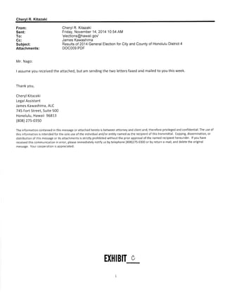 Chervl R. Kitazaki 
From: 
Sent: 
To: 
Cc: 
Subject: 
Attachments: 
Cheryl R. Kitazaki 
Friday, November 14,2014 10:54 AM 
'elections@hawaii. gov' 
James Kawashima 
Results of 2014 General Election for City and County of Honolulu District 4 
DOCOO9.PDF 
Mr. Nago: 
I assume you received the attached, but am sending the two letters faxed and mailed to you this week. 
Thank you, 
Cheryl Kitazaki 
Legal Assistant 
James Kawashima, ALC 
745 Fort Street, Suite 500 
Honolulu, Hawaii 96813 
(808) 27s-03s0 
The information contained in this message or attached hereto is between attorney and client and, therefore privileged and confidential. The use of 
thisinformationisintendedforthesoleuseoftheindividualand/orentitynamedastherecipientofthistransmittal, Copying,dissemination,or 
distributionofthismessageoritsattachmentsisstrictlyprohibitedwithoutthepriorapproval ofthenamedrecipienthereunder. lfyouhave 
received this communicat¡on in error, please immediately notify us by telephone (808)275-0300 or by return e-mail, and delete the original 
message. Your cooperation is appreciated. 
U}lIB¡T c 
1 
 