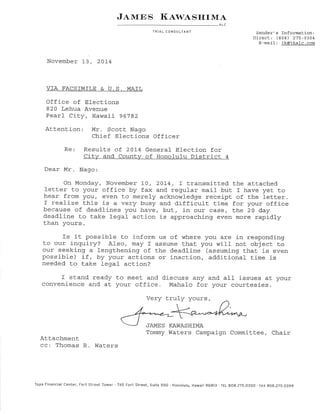 J¡.rwNS I{ew,tSI{IM¿. 
ALC 
TRIAL CONSULTANT Sender's InformatÍon: 
Direct: (808) 275-0304 
E-mai1: ik@ikalc.com 
November 1-3 , 20L4 
VÏA FACSTMTLE 6. U.S. MAIL 
Office of Elections 
820 Lehua Avenue 
Pearl City, Hawaii 96792 
Attention Mr. Scott Nago 
Chief Elections Officer 
Re Result.s of 20L4 General Elect.ion for 
City and Countv of Honolu1u District 4 
Dear Mr. Nago: 
On Monday, November l-0 , 2074, T t.ransmj_Lted the attached 
lett.er to your offj-ce by fax and regular mail but r have yet. to 
lrear from you, even to merely acknowledge receipt. of the letter. 
I realj-ze this is a very busy and difficult. time for your office 
because of deadlines yoLr have, but, in our case, the 2A day 
deadline to take 1egal action is approaching even more rapidly 
than yours. 
Is it possible to j-nform us of where you are in respond.ing 
Lo our inquíry? Also, may f assume that you will not object to 
our seeking a lengtkrening of t.he deadline (assuming that is even 
possible) íf , by your actions or inaction, add.itional t,ime is 
need.ed to take legal act.ion? 
I stand ready to meet and discuss any and all issues at your 
convenience and at your office. Mahalo for your courtesies. 
Very truly yours, 
JAMES KAWASHTMA 
Tommy lriaters Campaign CommitLee, Chair 
Att,achment 
cc: Thomas R Waters 
Topa Financial Center, Fort Street Tower'745 Fort Street, Suite 50O.Honolulu. Hawaii 96813.TEL 8O8.275.03OO.FAX e}e.ZTS-O3gg 
 