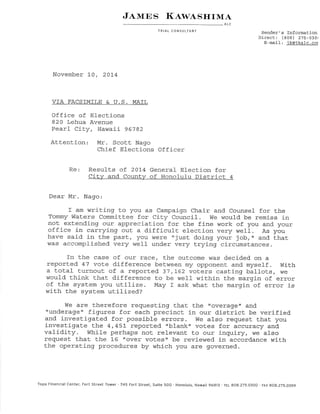 J.ttrrns l{,twesrrrM¿' 
ALC 
lRIAL CONSULTANT Sender's Tnformation 
Dj-rect: (808) 275-030, 
E-mai1: jk@ikalc.co¡ 
November 10, 20L4 
VÏA FACSTM 6. U.S. MATL 
Office of Elections 
820 Lehua Avenue 
Pearl CiLy, Hawaii 96782 
Attention Mr- Scott Nago 
Chief Elections Officer 
Re: Result.s of 201-4 General Elect.ion for 
Ci-tw and Countw of Honolulu District 4 
Dear Mr. Nago: 
r am wrj-ting to you as campaign chair and counsel for the 
Tommy Waters CommiLt.ee for City Council. I¡fe would be remiss in 
not extendingf our appreciat.ion for the fine work of you and. your 
office in carrying out. a difficult elect.ion very well. As you 
have said i-n Lhe past, !ot r¡/ere "jusL doing your job, " and tkrat 
¡/as accomplished verY well under very trying circumstances. 
fn the case of our race, Lhe ouLcome was d.ecided on a 
reported 47 vote difference between my opponent and myself. With 
a t,otal turnout. of a reported 37,L62 voters castingf ballots, w€ 
would lhink that. difference to be well within the margin of error 
of the system you utiLize. May I ask what. the margin of error is 
wiL}- the sysLem utilized? 
We are tlrerefore requesting that the t'overage" and 
trunderage, figures for eackr precinct in our district be verified. 
and investigated for possibl-e errors. tVe also reguest. that you 
investigate the 4,45L reported .blank' votes for accuracy and. 
validity. While perhaps not. relevanL to our inquiry, we also 
request. that the L6trover voLes" be reviewed in accordance with 
the operati-ng procedures by which you are governed. 
Topa Financial center, Fort Street Tower '745 Fart street, suite 5oo . Honolulu, Hawaíi g6aß .fEL 9o8.275.Q300 . FAX 808.275.o39g 
 