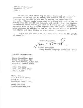 Office of Elections 
Novemþer 10, 2OA4 
Page 2 
We realize that there may be ot.her tests and investigative 
processes t.o be applied to verify the result.s and we are not. 
limiting our request in any way by making the above specifíc 
requests. Please apply every test or process available Lo you in 
maki-ng sure the result was accurate and. val1d. f provide cõntact, 
information below should you wish Lo d,iscuss any aspect of these 
requests with us and further request thaL you keep us informed of 
your prog:ress as allowed by law so that we can be sure to protect 
our right.s and. time limits by other means if necessary. 
Thank you for your time, patience and. service to the people 
of Hawai ' i. 
Very trul !1 fourS, <t^ 
JAMES KAI^IASHTMA 
Tommy Waters Campaign Committee, Chair 
CONTACT TNFORMATTON: 
James Kawashíma, Esg. 
'-Tames Kawashima, Ä&C 
745 Fort Street, Suite 500 
Honolulu, Hawaii 968L3 
(808) 27s-0304 
(808) 275-0399 (Fax) 
i k@i lc - com 
Thomas lrlaters 
1130 Nimitz Hi-ghway 
Sui-te B-299 
Honolulu, Hawaii 968L7 
(808) 354-La7s 
t atersl- @me. com 
 