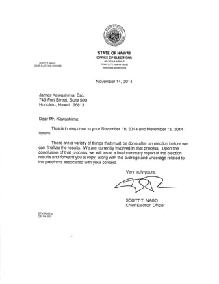 SCOTT T. NAGO 
CHIEF ELECTION OFFICER 
STATE OF HAWAII 
OFFICE OF ELECTIONS 
802 LEHUA AVENUE 
PEARL CITY, HAWAII 96782 
M.hawâiÌ. gov/€lections 
November 14,2A14 
James Kawashima, Esq. 
745 Foft. Street, Suite 500 
Honolulu, Hawaii 96813 
Dear Mr. Kawashima: 
This is in response to your November 10, 2014 and November 19, zo14 
letters 
There are a variety of things that must be done after an election before we 
can finalize the results. We are currently involved in that process. Upon the 
conclusion of that process, we will issue a final summary report of the election 
results and forward you a copy, along with the overage and underage related to 
the precincts associated with yciur contest. 
Very truly yours, 
SCOTT T. NAGO 
Chief Election Officer 
STN:AHS;cr 
oE-14-262 
 