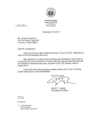 SCOTT T. NAGO 
CHIEF ELECTION OFFICER 
STATE OF HAWAII 
OFFICE OF ETECTIONS 
802 LEHUA AVENUE 
PEARL CITY, HAWAII 96782 
www.håwa¡i, gov/elections 
November 19,2014 
Mr. James Kawashima 
745 Fort Street, Suite 500 
Honolulu, Hawaii 96813 
Dear Mr. Kawashima: 
Thank you for your letters dated November 10 and '13, 2014. Attached is a 
copy of the final Statewide Summary. 
Also attached is a matrix of the overages and underage for each precinct 
in Honolulu City Council District lV. Please note that voters in district-precinct 26- 
02 received an absentee ballot only, pursuant to Act 100, Session Laws of 
Hawaii 2012. 
lf yOu have any further queStiOns, please contact 'Auli'i Tenn, Counting 
Center Operations, at 453-VOTE(8683). 
Very truly yours, 
SCOTT T. NAGO 
Chief Election Officer 
STN:AT:cr 
oE-14-26s 
Enclosures 
c: Tommy Waters 
Trevor Ozawa 
Bernice Mau, City Clerk 
 