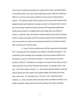 when those 74 ballots had actually been validly cast for either candidate Waters 
or candidate Ozawa, with said miscounting being a cause, within the meaning of 
HRS, 51 1-172, that could cause a difference in the outcome of the District 4 
election. The petitioner prays that the supreme court should order that the 4,455 
allegedly totally blank ballots be manually counted in an honest and fair manner 
by human beings to determine which of those 4,455 supposedly totally blank 
ballots were actually the74 ballots which were validly cast in the District 4 
election, re-tally the vote in the District 4 election based on the result of counting 
these 74 validly cast ballots were first erroneously determined to be totally blank, 
with the supreme court declaring who actually prevailed in the District 4 election 
after construing this re{ally of votes. 
4. Count ll of the complaint avers that the respondents mishandled 
the 11 overages and 39 underages which existed in the District 4 election. This 
mishandling of the overages and underages could have caused a difference in 
the election outcome in the District 4 election. ln both manual and machine 
elections, HRS, S1 1-153 defines an overage as a situation where there are more 
ballots cast than the poll book indicates were issued. An overage occurs, rnfer 
alia, in the "ballot stuffing" situation, i.e., when someone pilfers ballots, marks the 
pilfered ballots and intermingles these pilfered ballots with ballots which have 
been validly cast, An underage occurs, inter alia, in the "ballot destruction" 
situation, i.e., when someone obtains and sees which candidate is voted for on a 
validly cast ballot, dislikes that vote and then destroys the validly cast ballot. 
J 
 