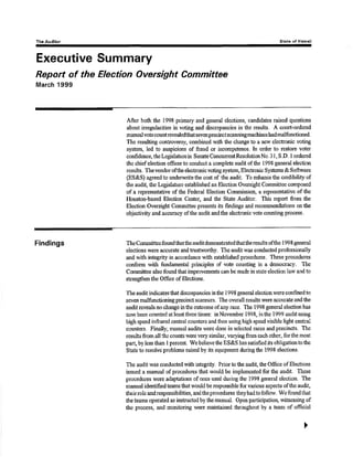 Th¡ Audltor State ol H¡waíi 
Executive Summary 
Report of the Electíon Oversíght Commíttee 
March 1999 
Aûer both the 1998 primary and genøal elections, candidaüEs raised questions 
about irregularities in voting and discrepancies in the resuks. A court-ordered 
rnanualvotecountrwealedthatsevenprecinctscanningmachineshadmalfi¡nctioned. 
The resulting controversy, combined with the change to a new electronic voting 
syster4 led to srupiciurs of fraud or incompetence, In order to restore vot€r 
conñdence, thelegislatr:rein SenateConrurentResolutionNo.3l, S,D. I ordEred 
the chiefeleçtion ofücer to conduct a complete audit oftlre 1998 genetal election 
results. Tlrevendo¡ ofthe electrorrie voting sysûem, Electronic Systøns & Softwa¡e 
@SeS) agreed to underwrite the oost of the audit. To cnhancs lhe credibility of 
the audit, the Legislatu¡e established an Election Oversþht Committe¿ composed 
of a rcpresenfative of the Federal Election Commissio4 a representative of the 
Houston-based Election Center, and the State Auditor. This report from the 
Election Oversight Cfinüúttee preseirts its findings and recommendations on the 
objectivity and accuracy ofthe audit andthe electronic vote counfing process. 
Findings The Committeefoundthattheauclitdemonstratedthattheresults ofthe 1998 general 
elections were accuiate and trusq¡,orthy. The audit was conducted professionally 
and with integrity in accordance with ostablished procedures. These procedutes 
conform with frrndamentat princþles of vote counting in a dcmocracy. Thc 
Committee also found thæ improvements can be rnade in state €lection law and to 
strengthenthe Office of Blections. 
The audit indicatesthat disorepancies inthe 1998 goneral election were confinedto 
swen malfunctioning precinct sçanners. The overall re.rults wçre accurate and the 
audit reveals no change in the ouücome of any race. The I 998 general electim has 
now been counted at least three times: in Novsmber 1998, in the 1999 audit using 
high speed inftared central counters and fhen using high speed visible ligtrt central 
counters. Finalty, manual audits were done in selected races and precincts. The 
results from all the counts were very similar, varying from each ofher, forthe most 
pârt, by less than I percent. 'rlYe 
believe the ES&S has satisfied its obligation to the 
State to resolve probloms raised by its equipment during the 1998 elecúons. 
The audit was conducted with integrity. Priorûotle audif tlre Office of Elections 
issued a manual of procedures that would be iruplemorted for the audit. Thesc 
procedures were adaptations ofones used duringthe 1998 general eleotion, The 
manual identifiedteamsthat would be responsible for various aspects of.the audit, 
theirrole andresponsibilities, andtheptocsdures theyhadtofollow. Wefoundthat 
the tearns operated as instructed by the manual. Open participation, witnessing of 
the process, and moniûoring rvere maintained th'roughout by a tearrr of oñcial 
) 
 