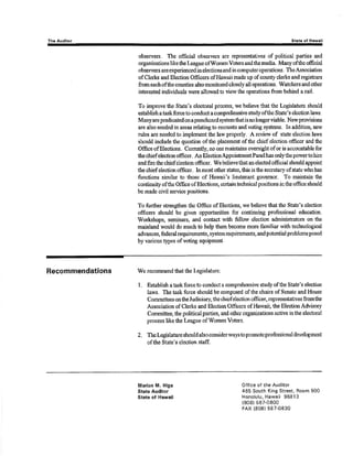 Th! Audltor Stata of Hawail 
obsewers. The offioial obssrvers arç reprcsentatives of politioal parties and 
organizations liketho League ofWomenVoters and the rnedia. Many oftho official 
observors a¡e enpericnced in elections and in computer operations . TheAssociation 
of Clerks and Ele¿tion Office¡s of tlawaii made up of county clorks and registars 
from each ofthe counties also monitored closely all operations. Watchers and other 
interested individuals were allowed to view the operations from behind a rail. 
To improve the State's electoral process, we believe that the Legislature should 
establishataskforce toconductacomprehensive studyofthe State's electionlaws. 
Manyarepredicatedonapunchcardsystemthatisnolongerviable. Newprovisions 
a¡e also needed in a¡eas relating to recounts and votirrg systems. ln addition, nerv 
rules are neetled to implerxrem the lan, properly. A reviwv of state election laws 
should include the question of tlre placement of the chief election officer and tlre 
Office ofElections. Currørtly, no one maintains oversightof or is accourt¿ble for 
thechiefelectionofficer, AnElectionAppointnentPanelhasonlythopowertohire 
and fire the chief election officcr. We believe that an elected official should appoint 
theohiefeleotionofficor. lnmostotlrerstatçs,thisisthesecreüaryofstatewhohas 
functions simila¡ to those of Ha$raii's lieutenant govemor. To maintain the 
continuity ofthe Office of Elections, certain technical positions in the office should 
be made civil service positions. 
To further strengt}eir the Office of Elections, we believe that the State's ele,ction 
officers should be given opportunities for continuing professÍonal education. 
Worlahops, seminars, and cont¿ct with fsllow election administraúors on the 
mainland would do much to holp tlrem become more familiar with technological 
adrrances, fcderal rcquirements, system requirements, and potential problems posed 
byvarious types of voting eqnipnrent. 
Recommendations 'We 
recommend that the Legislature: 
l. Est¿blish aaskforceto conduct a comprehensive studyoftho St¿te's election 
laws. Tlre t¿sk force should be composed of the chairs of Senate and House 
Corn¡nittees onlhe Judiciary, the chiefeiection officer, rtpresentatives fromthe 
Association of Clorks and Election Ofñcers of Havvaü, the Blection Advisory 
Committee, the political parties, aûd other organizations active in tlre electoral 
process liketle L,eagrre of WomenVoters. 
2. Thelegislature should ¿lsoconsiderwaystopromoteproÈssional deveþment 
oflhe State's election staff. 
Marion M. Hlga 
State Aud¡tor 
Stats of Hawail 
Office of the Auditor 
465 South King Street, Room 500 
Honolulu, Hawaii 96813 
(8081 587-0800 
FAX {808} 587-0830 
 