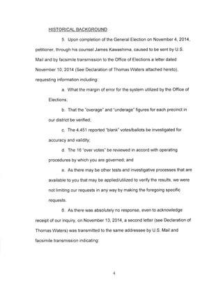 HISTORICAL BACKGROUND 
5. Upon completion of the General Election on November4, 2014, 
petitioner, through his counsel James Kawashima, caused to be sent by U.S. 
Mail and by facsimile transmission to the Office of Elections a letter dated 
November 10,2014 (See Declaration of Thomas Waters attached hereto), 
requesting information including: 
a. What the margin of error for the system utilized by the Office of 
Elections; 
b. That the "overage" and "underage" figures for each precinct in 
our district be verified; 
c. The 4,451 reported "blank" votes/ballots be investigated for 
accuracy and validity; 
d. The 16 "over votes" be reviewed in accord with operating 
procedures by which you are governed; and 
e. As there may be other tests and investigative processes that are 
available to you that may be applied/utilized to verify the results, we were 
not limiting our requests in any way by making the foregoing specific 
requests. 
6. As there was absolutely no response, even to acknowledge 
receipt of our inquiry, on November 13, 2014, a second letter (see Declaration of 
Thomas Waters) was transmitted to the same addressee by U.S. Mail and 
facsimile transmission indicating : 
4 
 