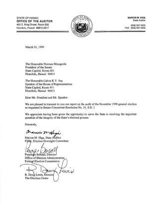 STATE OF HAWAII 
OFFICE OF THE AUDITOR 
465 S. King Street, Room 500 
Honolulu, Hawaii 96813-2917 
Eleotion Oversight Committee 
Offrce of Eloction 
Election Commission 
R. Lewis, 
MARION M. HIGA 
Slate Audltor 
(808) 587-0800 
FAX: (808)587.0830 
Ma¡oh 31, 1999 
The Honorable Norman Mizuguchi 
President ofthe Senate 
State Capitol, Room 003 
Honolulu, Hawaii 96813 
The Honorable Calvin K.Y. Say 
Speaker of the House of Representatives 
State Capitol, Room 431 
Honolulu, Hawaii 96813 
Dear Mr. President and Mr. Speaker: 
We are pleased to transmit to you our report on the audit of the November 1998 general election 
as requested in Senate Concwrent Resolution No, 31, S.D. l. 
We appreciate having been given the opportunity to serve the State in resolving the important 
question ofthe integrity of the State's electoral process. 
Sincerely, 
ù.,2,*.h, hrl/r* 
Marion M. Higa, State Alditor 
The Election Center 
 