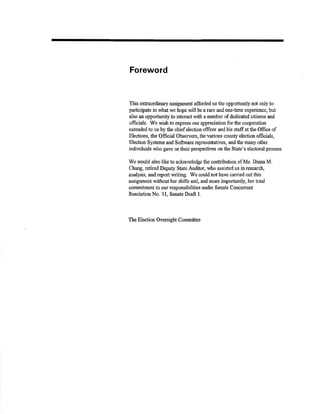 Foreword 
This extraordinary assignment afforded us the opporhrnity not only to 
particþate in what we hope will be a rare and one-time e¡penence, but 
also an opporhmþ to interact r+'ith a number of dedicated citizens and 
ofiñcials. We wishto elpress our appreciation forthe cooperation 
extcnded to us by the chief elestron otficer andhis staffatthe Offrce of 
Elections, the Official Observers, theva¡ious county election offrcials, 
Eleotion Systems and Soffnr¿re rqrresentatives, and the many otlrer 
individuals who gave us their pøspectives on the State's electoral process. 
'We 
would also like to acknow'ledge the contribution of Ms. Diana M. 
Chang, retired Deputy Statc Audiør, who assisted us in research, 
analysis, andreport writing. We couldnothave carried outtlús 
assignment withouther skills and, and more importantlg her total 
commiûnsrt to our responsibilities under Senate Concu¡rent 
ResolutionNo. 31, Sen¿te Þaft l. 
The Election Oversight Committec 
 