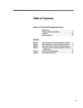 Table of Gontents 
Report of the Election Oversight Cornmittee 
Bacþorurd 
Frndings and Recommendation¡¡ .............. 
I 
8 
Summary 
Recommelrdations....... 
22 
23 
Manual,{udit of the 1998 General Election Results ......6 
Steps Taken By tlo Electiør Oversight Cornmiüee ........9 
GerreraUotlA Election, Statewide Summary Report.... ll 
Comparison of General Election RÊ,sults with Manual 
Audit Results l3 
Exhibits 
Exhibit I 
Exûibit2 
Exhibit 3 
Exhibit 4 
Exhibit 5 
Exhibit 6 
Examples of Ballot Markings 
List of Officiat Observers 
t5 
t7 
vil 
 