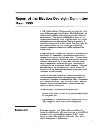 Report of the Election Oversight Committee 
March 1999 
In 1998, the State's Election Office implurrented a new electronic voting 
system for the prfunary and general elections. Afte¡ both the primary and 
general elections, candidates raised concerns about voting irregularities 
and discrepancios, These charges, combined with the change to a new 
voting systan and high public interest in closely contested racÊs, øeated 
considerable colrttoærsy and suspicions of fraud or incompetênce. Â 
manual vote count ordered by the State Supreme Court fheir revealed that 
seven scanning machines used in the precincts had malfi¡nctioned, 
Newspaper polls showed that many voters had lost confidence in the 
electoral process. 
In orderto restore voter confidence, the Legislatnre, in Surate Concurrent 
Resolution No. 31, Senate Draft l, otdered the chief elsction officerto 
conduct a complete ard duly supeivised audit of tire 1998 gsneral election 
results. Since the deadline for cor$esting the general eleotion had passed" 
the attorncy general opined thatthe results of the audit would have no 
bearing on fhe previously certified election results. Nwertheless, the 
Iægislature hoped that an audit would est¿blish whetler the 1998 general 
electionhâd int¿gnty and tnrstworthy results. Election Systems ancl 
Sofuxare (ES&S), the vendor ofthe new elect¡onic voting systerr¡ agreed 
to undernrite the cost of the audit. 
To ensure the objeotivþ ofthe audit and to cnhance ie crcdibility, tfu 
Legislature established an Election Oversight Committee comprised of a 
reptesentative ofthe Fcderal Election Connnission (FEC), a represeirtative 
of the Houstonôased Election Center, a¡d the State Auditor. This report 
preselrts the Election Oversiglrt Comnri$ee's assessflrcnt of the audit 
conducted by the chief election officer. 
The objectives of the Eleotiou Ovorsight Committee were to: 
l. Observe, review, assess, and report onthe objectivity and accuracy of 
the audit process, and 
2. Report findings and recomme¡rdations onthe objectivity and accuracy 
ofthe audit process and the elechonic votc counting process. 
To give some perspective to our ñndings and recommendations, the 
Ëlection Oversiglrt Comrnittce offers some bacþround on relevant Hawaii 
election law, voting systems and their operation in lhc 1998 general 
election, the conduct of the audit by the chief election officer, and the 
basis for the assessrne¡rt by the Committee. 
1 
Background 
 
