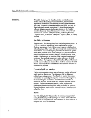 of thc El.otlon ov¡r¡lght commlttee 
State law Article IV, Section 3, ofthe State Constitutionprovides for a chief 
election officer who slull supervise statc elcctions, mærimizevoter 
registration, and maintain data m voters, elections, apportionment and 
districting. Cbapær 11, Flawaii Revised Sî¿tutes (FIRS), sets forth the 
State's election process in grealer detâit. ft allows the chief election 
officer 1o delegate responsibilþ for sate elections on tåe Neighbor 
Islands to the county clerks of the respeøive counties. Other relevant 
provisions are contained in Chapter 12, HRS, on Primary Elections, 
Chapter 15, [IRS, orrAbsentee Voting, and Chapter 16, HRS, on Voting 
Systems. 
ïhe Office of Elections 
For many years, tlre chief election officer was the lieutenant govemor. [n 
1995, the Legislature amended the lawto est¿blish a five-member 
Blec,tions Appointment Panel with tfie powerûo appoint a chiof election 
of;Ecer for a tsrm of four years. The governor appoints one menrber and 
one each from liss submittcd by lhe president oftlre Senate, the speaker 
of the Housg me,mbers of the Senate belonging to a party differeut from 
that ofthe presidelt urd members of a party different from that of the 
speaker. Panel mffù€rs serve aterm offour years and amaximum of 
two terms. Tlre panel only has power to select ând remove the chisf 
election officer. The Legislature also established an Office of Elections to 
provide supportto the chief election offtcer. Borhthe panel and the chief 
election of,Ecer axe attached to the Office of tlte Lieuts¡mt Governot for 
aùninistrative pulposes. 
Precinct oflicials and w¡tchers 
The law reçires each preoinct to have aÎ least three precinct officials of 
which one is thc chairperson. The chairperson shall be ofthe same 
political party as the govemor. The officials are sslect€d from names 
submittcd by all qualified political parties no later thzur 60 days prior to 
the close of filing for any election. Should the n¿mes submittsd be 
insufficient, the chief election offtcer rnay desipate additional precinct 
officials. Precinct officials mustundergo a coursç of instruction 
conduoted by tho ohiofekrction officer and be certified by an instructor. 
Eaoh political party is also ontitled to appoint watchcrs in each precinct 
and polling place. 
Ballots 
PaTtVIII of Chapter I l, HRS, specifies the ccmtents, arrangement of 
rla¡nes, ballot formats, ærd the priuting of tle ballots. It details how the 
nnmes are to be arranged and the side ofthe ballot on rvhich votcrs are to 
desþate their choice of candidates. 
2 
 