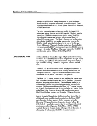 Feport ol thc Eleotion Ovarcight Qornmitlee 
Conduct of the audit 
managos the qualifications testing and approval of voting equipmert 
through nationally recognized independent testing laboratorics. Those 
voting systenrs that meet the FEC Voting S)tstem Standards are designated 
asNASED qualified. 
The voting sysûeÌr¡s lurdwa¡e and soûs,arc used inthe Hawaii 1998 
primary and generai olections are NÂSED qualified. TIre State lEased a 
systøn from ES&S that counted pre ctnct bal[ots using a Model 100 
visible light (VL) scarurer and absentee bøIlots using a Model 550 
infrared (IF) central counter. The Model l00s were used in all precincts 
statewide; the Model 550s were used at each counting center on the 
Neighbor Islands and at the St¿te Capiticl inthe case of tho City and 
County ofHonolulu. The results fromthe precinct and absentee ballots 
were accumulated by ES&S's eleotionreporting system (ERS) to a¡rive at 
summary vote results. Tho Modcl I 00 precinct scarmÊr, the Model 550 IF 
cental counter, andthe ERS are alt NASED qualified. 
For the audit, ES&S firnished tvvo types of high speed central counting 
machines: (I) Model550 central countêrs using infraretl 0F) Iight source 
for scaruring and (2) Model 550 central counters using visible light (VL) 
liglrt source for scaming. The Model 100 precinø scruüxers rvere not 
used. 
The Model 550 IF cenftal counters use tlp satne type of light source as 
was used to co:uunrt absentee ballots at fhe counting ceuters during the 
1998 ge,neral elections. They read ballots marked with carbon based 
instruments, such as pencils. They areNASEÐ qualiñed. 
The Model 550 VL central counters ars new machires t¡at use the same 
light source for scaruring ballots as was used bythe Model 100 preoinct 
machines during tho general election. They read ballots marked by a 
wider range of marking instruments including pencils, pens, and otlter 
markers. ES&S recommendedusingttre Model550 VL csntral counters 
for the audit since they would read the prccinct ballots in a manner similar 
to thE Model I00s. However, the newer VL central counteis îÍe nat 
NASED qualified and were not used during the i998 gencral election. 
Prior to the stari ofthe audi! the ohiefelection offrcer decided that the 
official audit court would be based on results ftom the Model 550 IF 
central counters for tluee leasorui: (l) they wete used during the 
November 1998 general elecúo¡rs for counting absentee ballots, (2) 
SCR 31, S,D. 1 speciñcally requested ttrat the audit begin $,ilh central 
count€rs using infrared ligbt, and (3) the Model 550 IF is NÀSED 
qualified. Ho$'erer, the chief election offtcer gave ES &S the option of 
also running all ballots on the Model 550 VL central counlers. 
4 
 