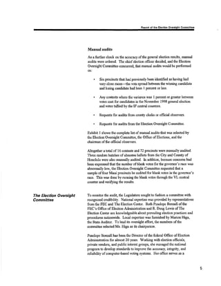 Raport ol thô Elâollon Ovsrelghl Commiltc. 
Mnnual nudits 
As a fu¡thff clreck on the accuracy of the general election results, rnanual 
audits were o¡dered. The chief election officer decide4 and the Blection 
Oversiglt Committee cørcurred, that manual audits qtould be performed 
on: 
Six precincts that had previously been identified as having had 
very close races-the vote spread betvtreenthe winning candidate 
and losing candiclate had been I percant or less. 
a 
Any contests where tlÉ vari¿mce was I percent or greâter betweur 
votes ca,st for candidates in the November 1998 general election 
and votes tallied by the IF central counters. 
Requests for audits from county clerks or official observers. 
Requests for audi* fromthç Election Oversight Committee. 
a 
Exhibit I shows the complete list of rnanual audits that was selected by 
the Election Oversþht Committee, the Office of Electiorx, and the 
chairman of the ofiÉcial observ'ers. 
Alagether a total of 16 contests and 72 precincts were manually audited. 
Three rsndoñi batches ofabsontee ballots from the City and County of 
Honolulu were also manually audited. ln addition, because coucerns had 
been expressed fhat the numbor ofblank votes forúre governor's race was 
abnormally low, tåe Eleotion Oversight Committee requested that a 
sample of four Maui precincts be audited for btank votes in the governor's 
race. This rvas done by running the blank votes through the VL central 
counter and veriSing the results. 
To monitor the audit, the Legislahue sought to fashion a committee with 
recognized credibility. National expertrse was provided by representatives 
fromtlre FEC and Tlre Election Center. Both Parelope Bonsall oftüc 
FEC's Office of Election Adrninisl¡ation and R. Doug Lewis of fte 
Elçction CEnter are knowledgeable about prevailing clection practices and 
procedures nationwide. Local expertiss r1'¿ls furnished by MarionHiga, 
ttre State Auditor. To lead its oversight effort, the members ofthe 
commitüee sele¿ted Ms. Higa as its chairperson. 
Penelope Bonsall has been the Director of the federal Office of Election 
Â.&ninistration for alnrost 20 years. [orking with election ofñcials, 
private vendors, and public interest groups, she managed the national 
progr4mto develop standards to improve the accuracy, integrity, and 
reliability of computor-based voting s)'stems. Her office servcs as a 
The Electîon Avercight 
Committeø 
5 
 