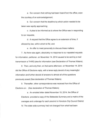 a. Our concern that nothing had been heard from the office, even 
the courtesy of an acknowledgement; 
b. Our concern that the deadline by which action needed to be 
taken was rapidly approaching; 
c. A plea to be informed as to where the Office was in responding 
to our requests; 
d, A request that the Office agree to an extension of time, if 
allowed by law, within which to file; and 
e. An offer to meet personally to discuss these matters; 
7. As there was again, absolutely no response to our repeated requests 
for information, petitioner, on November 14,2014 caused to be sent by e-mail 
transmission a THIRD plea for information (see Declaration of Thomas Waters). 
8. Then, and only then, on that same afternoon, on November 14,2014 
did the Office of Elections reply, with a terse reply devoid of any meaningful 
information and further devoid of answers to almost all of the questions 
previously posed (See declaration of Thomas Waters). 
9. Thereafter, other correspondence was received from the Office of 
Elections on: (See declaration of Thomas Waters) 
a. An emailed letter dated November 19,2014, the Office of 
Elections provided a copy of the Statewide Summary and a matrix of the 
overages and underage for each precinct in Honolulu City Council District 
lV. The state wide summary had not changed from what had been 
5 
 