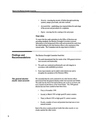 of thc Elcqllon Committre 
I Securtty - ensuring the secudty ofballots through numbering 
systerns, tamper proof seals, and other methods. 
Åccountabiliry - establishing clear responsibilities for each stage 
ofthe process and procedures for complaints. 
. &luity - ensuring llrat the counting is fair and proper. 
Steps taken 
To cnsurethatthe audit undertaken bythe Office of Elections mst 
prevailing standards, the Election Ovøsight Committee reviewed 
i¡rformation on the background ofthe audit and monitored the audit from 
the initial brieñng by tüo chief election officer to the conclusion of tlre 
manual audits. The Committee tookthe stqrs listed in Bxhibit 2. 
Findings and 
Recomrnendations 
The general election 
Íesults wete accurate 
The Election Oversight Commitee found that: 
L The audit dononsEated that the results of the 1998 general elections 
were accurato and trustworthy. 
2. The audit was conducted professionally and with inûegnty in 
accordance with established procedures. 
3. Some irnprovements can be made in state election law and to 
strengthenthe operations of the Elections Office. 
We concluded that tlre audit conducted by tlre chief election offrcer 
dsmonstrated that the general election results were accurate and reliable 
The audit was tlre first of its kind in llawaü and, as far as we know, the 
most extensive inthe history ofthe United States. The 1998 general 
election has now been counted at least three times: 
. Firsq in Nol'ember 1998. 
. Second, in March 1999 on high speed IF central counters. 
. Thir{ in March 1999 on high spced VL cental counters. 
. Fourth, a numbcr of races and precincts lsve had oüe or morþ 
ma¡rual lecounts. 
Each ofthe above counts produced results that either exactly or vsry 
closely matohed the other counts. 
I 
 