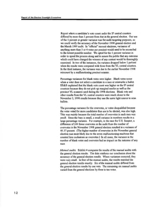 orl of thô Elöotlon Commiltec 
Rçort wlrere a candidate's vote count under the IF central coruü€'rs 
ditrersd by more than I percent from that in tho general election. Our use 
of the I percent or grÊater yariance lv¿rs for audit targeting purposes, so 
we could verify the aocuracy of the November 1998 gørreral election and 
the March 1999 audit. In "official" re¿ount elections, variances of 
anyttring more than 3 or 4 votes per precinct would need to be reconciled 
to the lorvcst possible number. We opted for tlre I percent variance in 
order to speed tho process along and to assure the public that any outcome 
which could have charrged the winners of any contest would be thoroughly 
examined. In ¡no of tlre instances, the variance tlropp"d below I pet'oent 
lvhenthe results were compared withlhose from the VL centrãl counters. 
In the third instance, the variance v¡as due to the eadier November 1998 
miscount by a malñ¡nøioning precinct scanner. 
Porcentago r¡ariances for blank votes rrcre higlrer. Blark votes occur 
whon a voter does not solect ¿ candidate in a race or misma¡ks a ballot, 
ES&S explained thatthe blankvote count was higher on the IF cenbal 
counters because they do not pick up marginal marks as well as the 
precinct VL scanners used during the 1998 elections. Bla¡lk vote and 
otlrcr results frorn the VL cer¡tral counters were much closer to the 
November 3, 1998 results because they use ürc same liglt soutce to scan 
ballots. 
The percentage varizurce for tlre orrcrvotes, or votçs disqualifred because 
the voter voted for more candidates tt¡an are to be slectpd, was also ltigh. 
This was mainly because the total number of overvotes in each race was 
small. Since tbe base is small, a small varjanco in numbers rcsults in a 
large percentage variance. For example, in the racc for U.S. Senator, a 
difference of 249 fewer oven'otes in the audit from the number of 
overvotes in the Novernber 1998 general election resulted in a variance of 
46.37 percent (the higher number of overvotes in the November general 
election was most likeþ due to the ssvcn malfunctioning machines that 
counted lons occlusions as overvotes.) In all cases, the variance in the 
numùer of blank votes and overvotcs h¿d no impact on the outcome of any 
taß,e. 
Manaal audit¡. Exhibit 4 compares lhe results ofthe tnanual audits witlt 
tlre general election results. The dat¿ tpínforrce our conclusìon about tlre 
accufaoy ofthe general olecticnr results. lVhere varia¡rces occurred, they 
wero very small, In four of the manual audits, tho results matched the 
general olection rssults o:iaotly. Six ofthe manual audits differed from 
the general election results by ole vote. The remaining six msnual audits 
varied from the general elections by tftree to tm votes. 
12 
 