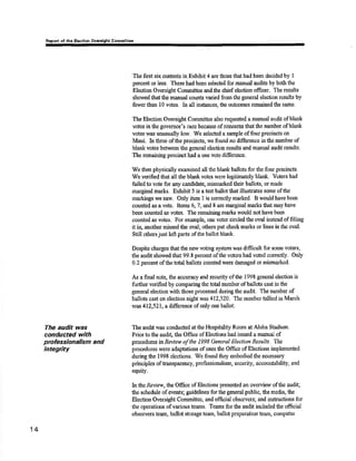 Ropo¡t of rhe Elgctlon Ovcrdght Commlttee 
The audit was 
conducted wíth 
professÍonalism and 
Íntegrìty 
The first six contests in Exhibit 4 are those that had been decided by I 
percent or less, These had been selected for manual audits by both the 
Eleotion Orærsight Committeo and the chief election officer. The results 
showed that tlro maaual counts va¡ied from the general election results by 
fewer tlra¡r l0 voûes. In all iusknces, the outcomes remainedthe same. 
Ths Election Oversigk Committee also requested a manual audit of blânk 
votes inthe governor's race because of concems that the number of blank 
votes ïvas unusually low. We selected a sample of fourprecincts on 
Maui. In three of the procincts, we found no difference in the number of 
blankvotes between tho general ele¿fion results and manual audit rezults. 
The remaining precinct had a one vote diffe¡ence. 
We then physically examined all tlre blank ballots for the four precincts. 
'We veriñed that all the blank vdes were legitinrateþ blank. Votors had 
failedto vote for any candidate, misrua¡ked their ballots, or made 
rnarginal marks. Exhibit 5 is a test ballottl¡at illustrates some ofthe 
markings we saeu. Only item 1 is coreotly marked. It would have been 
counted as a vote. Items 6, 7, and I are marginal ma¡ks that may have 
been counted as votes. The remaining nra¡la would not have b€en 
counted as votps. For example, onc vcÍer circled tho oval instead of filling 
it iry another missed the oval; others put check marks or lines in tlre oval, 
Still others just left parts ofthe b¿llot blank. 
Despite charges thatthe new voting systÊm was difficult fof somo voters, 
the audit showe.d that 99.8 percent ofthe voters had voted correctly. Only 
0.2 percent of the total ballots cotmted were dâmâged or mismarkcd. 
As a final noto, the accuracy and security ofthe 1998 general election is 
further verified by comparing the ûotal number of ballots cast in the 
general election with tlnse processed during the audit. The nunber of 
ballots cast on electiorr night was 412,52t. The number lallied in March 
was 412,521, a diftrence of only one ballot. 
The audit was conducted at the Hospitality Room at Aloha Stadium, 
Prior to the audi! tho Office of Elections had issued amanual of 
procedures tur-Rør,lew of the 1998 General Election Results. The 
procedures were adaptations of ones the Offrce of Elections inrplenrented 
during the 1998 elestions. Viie found they embodied the necessary 
principles oftansparency, professionalisrn, securit¿ accountabilþ, and 
equify. 
Inttn Reviøw, the Office of Elections presented an ovewiew ofthe audiq 
tlre schedule of events; grridelines for tlre geireral public, the media, the 
Election Oversight Commitee, and oftcial observers; and instrustions for 
the operations of various teams. Te¿rns for the audit included the official 
observers t¡am, ballot storage team, ballot preparation team, cornputer 
14 
 