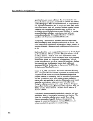 ôf thô Hôêtlôn Gommltt¡c 
operations team, and manual auditteam. e Review inskucted each 
team on its purpose and specific procedures to be followed. For examplg 
it outlined the purpose of the offfici¿l observers team, its composition and 
roþ supewision ovor tho team, and tlre varìous tÉsts that it would conduct 
ùo verifr the inægrity, logig and acouracy of the ballot oounting program. 
During the audit, we obsen¡ed as the various tpams carried out seal 
certiûc¿tions, opened the ballot boxes, prepared the ballots for scanning, 
processed the ballots, tallied and prqpared comparison tables, and 
performed rnanual audiß. We found thatúese tasks rt'ere done in 
accordance with the procedures est¿blished for the audit. 
Transparenqt The openness of elections is particularly importântto 
eirsure their integrity and to build publio confidence in fhe process. Wb 
found tlnt numerous adminisüative safcguards were in place to e¡rsure the 
opcnnsss of the audit. Numerous outsideparticipants and witnesses were 
on siæ. 
Ms. Bonsall and Mr. Lewis were particularþ impressed by the role played 
by Hawaii's Election Advisory Committee (EAC) who form tlp co¡e of 
the official obsen¡ers. The EAC seryes â8 the "eyes and ears" oftlre 
general public to ensure the security and irfngrity ofthe ballot processing 
and t¿bulation system. It is composod of representatives of political 
parties, and organizatiorts such as tbe League ofWomen Voters, the State 
Bar Association, and the Information Systems Audit and Control 
Association (ISACA). Traditionall¡ the chairperson ofthe EAC is also 
the chairperson of tlre official observers. 
Section I 645, HRS, authorizes the chief election officer and the county 
clerks to designate official observers to be preselrt at the counting cÆnters' 
They are to include at least one observer dosigrated by each political 
parfy and one from the nelvs media, They are rcsponsible for conducting 
logic and aßcuracytÊsts on the ballot counting program, conducting 
manual audits, and monitoring the activities of the counting center team to 
ensure that prescribed rules and procedures are followed precisely' 
During the audit, represenüatives of the Leaguo, the llawaii Nervspaper 
Agency, State Bar Association, Demoçratic Parfy, Republicarr Party, and 
ISACA sen ed as official observers. The list of official observers is 
shown in Exhibit 6. 
Obssrvers art private citizens who have no direct connection with state 
govemment. Many of them have had expericnce in past elections. They 
know r¡'hat ûo watch for and what tests are needed. Some official 
observers are vôry knowledgeable about computer operations' For 
example, the curre¡t EAC chairperson, Mr. Russell Mokulellra, is a 
private consultalrt who specializes in computer auditing. 
16 
 