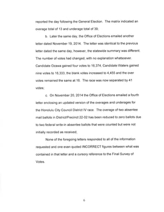 reported the day following the General Election. The matrix indicated an 
overage total of 13 and underage total of 39; 
b. Later the same day, the Office of Elections emailed another 
letter dated November 19,2014. The letter was identical to the previous 
letter dated the same day, however, the statewide summary was different. 
The number of votes had changed, with no explanation whatsoever. 
Candidate Ozawa gained four votes to 16,374, Candidate Waters gained 
nine votes to 16,333, the blank votes increased to 4,455 and the over 
votes remained the same at 16. The race was now separated by 41 
votes; 
c. On November 20, 2014 the Office of Elections emailed a fourth 
letter enclosing an updated version of the overages and underages for 
the Honolulu City Council District lV race. The overage of two absentee 
mail ballots in District/Precinct 22-02 has been reduced to zero ballots due 
to two federal write-in absentee ballots that were counted but were not 
initially recorded as received; 
None of the foregoing letters responded to all of the information 
requested and one even quoted INCORRECT figures between what was 
contained in that letter and a cursory reference to the Final Survey of 
Votes. 
6 
 