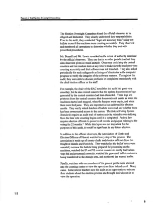 Reporl ol thc Elactlon Ovarsisht êommlttoo 
The Election Oversiglrt Committee found thc otrcial observersto be 
diligent and dedicated. They clearly uderstood their lesponsibilities. 
Prior to tåe audit they conducted "logic and aceuracy tests" using test 
ballots to see ifttre machines were counting accurately. They observed 
and monitored all operations to determine rvhether they met ïvith 
prcscribed procedures. 
Ms. Bonsall and Mr. I¡wis ranarked on the exte¡¡t of authority exercised 
bythe official observers. They say that h no other jurisdictionhadthey 
seen observers given so much latitude. Observers could stop the cpntral 
countels and run rarrdom tests at any time to makc sure the machines lvere 
counting ¡¡ctutately and that sofüpare wæ not breached. They also asked 
periodically for such safeguards as listings of directories inthe conrputer 
programto vorifr the integfþ ofthe sofrware systems. Tbroughout the 
audil ttrey were able to discuss problems or complaints immediaæly with 
tlre ohief slection officer or his staff. 
For example, the chair of tlre EAC notedthatt[e audit hadgone very 
snoodtly, but he also voiced concem that tho system documentation logs 
generated by the central counters had been discarded. Thesc logs are 
printouts from the centr¿l counters that doonnent such events as when the 
maohines sta¡ted and stopped, whenthe hoppers were empf, and whe¡t 
thers wsre feed jams. They are important as an audit trail for election 
results, They verifr which batches ofballots we¡e read and rvhstl¡er there 
has becn unwamantcd acocss to the system. Thç fedetal lhtíng Slttem 
Standards require an audit trail ofsystern activity related Ûo vote t¿llying 
fromtbe time vote counting begins until itis completed. Fede¡al law 
requires electíon officials to preserve all recorrls and ¡iapers relating to the 
voting for 22 months.3 While this lapse was not important for the 
pr¡rposes ofthis audit, it woukl be signiñcant in any futrrre election. 
In additionto the official observers, the ,{ssociation of Clerks and 
Election Officers of Hawaii watched every step of the procoss' The 
association is made up of county clerkS and elcction officials ftonr the 
Neighbor Islands and Honolulu. Theywatched as thc ballotboxcs wcre 
unsealed, oversaw the ballots being prepared for processing on the 
maohines, watched the IF and VL central counters to veri$ that balloæ 
n'ere fed and processed correctlg watched the processed ballot cont¿iners 
being tra¡sfered to the storage areq and rnonitored the malrual audits. 
Finally, watcho¡s u¡ho are menrbers oftho general public were allowed 
rnto the counting center to view the operations from bshind a rarl' Many 
carne. Some school æachers saw the autlit as an opportunity to educate 
their students about the election process and brought their classes in to 
view the oporation. 
18 
¡ 
 