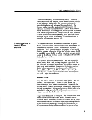 Some suggestions to 
Ímprove future 
electians 
n of tho Elecdon Commltt€ô 
Proþssianahsm, security, accoantabillty, and equity. The Election 
Oversight Cornnittee was reassured to obsen¡e tlre professional behavior 
of sate and county election staff. ftey each knerv tlreir respective 
responsibilities for tlre audit and carried them out effectively. We 
observed that they responded equally respeotfully to inquiries from 
individuals of differsnt parties and interests. Elections office staffalso 
ensured the security ofthe audit by posting security guards at the entrance 
to the Stadium Hospitality Room, Each particþant or visitor was asked 
to sþ in and was required to wear a badge. Also, video cameras were 
inst¿lled to provide 24-hour surveillance ofthe counting center and to 
ensure that ballots wers not tampered rvith. 
The audit demsnstrated that the ES&S machines used in the general 
election resulæd in accurate and reli¡ble votÊ counts, It also affirms tlre 
competency and integrity of Hawaii's elsction officials and oitizen 
participants. Certain ohanges are needed, ncvertheless, to keep up with 
changingtimes andtechnologies: (l) the $tate's olection stafutes should 
be amerrded to remove obsolete or rleficient provisions; new rules are also 
needed; (z)ltß Office of Elections needs to be strenghenedto reducethe 
lùelihood of firture problems. 
The Iægislature should consider establishing a task force to studytle 
changes needed. Such a task fo¡ce was estnblished in Maryland. The 
fask force could be composed of mo¡nbers of the Legislahrre such as tlre 
chairs ofths Senate and House Committees onthe Judiciary the chief 
election officar, representatives from the Association of Clerks and 
Election Officers of Hawaii, the Elections Advisory Committee, the 
political parties, and othor organizations active in the electoral proeess 
such as tho læague ofWome,nVoters. 
Amend state law 
Many state statutes and rules a¡e obsolete or overþ specific. They are 
geared to a punchcard system. They sink to a level of detail tlut 
conshains attempts to use new election technology. For example, fhe 
provision relating to ballots speci$ing that votes are to be marked on the 
right sidc of a candidats's name should be rcmove.d. ES&S had to desþ 
special ballots and programs for Harvaii because in most other states 
votes are marked to the left of oandidatæ' narnes. 
The provisions for recounts are inadequate. They place candidates in an 
untenable position whera they have to produce evideeice offraud or 
difforeiroes in votes cast that would cause a difference in election results 
whenthey h¿ve no access to the ballots that would produce the evidence. 
ln many jurisdictrons, cont€sts are automatically recormted when tlre 
difference between winning and losing candidates is I percent or less. 
19 
 