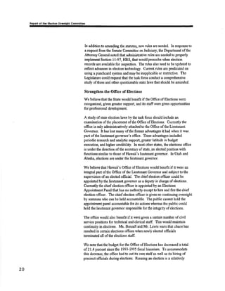 Rcport of tha El¡clion Ovuaight Gommlttaa 
In additic¡r to amending the statutes, new nrles are need€d. ln response to 
a request from the Senate Committee on Judiciary, the Department of the 
Afùomey General not€d that ¿dministrative rules are needed ø properly 
implanent Sectisn I l-97, HRS, that rvould prescribe wheir election 
records a¡e available for inspection. The rules also need to be updated to 
reflest advances in election lechnology. Currcnt rules are predicated on 
using a punchcard systom and may be inapplicable or restrictive. The 
Lqgislature could reçestthat the task forco conduot a comprehensive 
study ofîhese and other questionable stiate laws that should be amended. 
Strengthen the Oflice of Elections 
We believe that the State would benefit if the Office of Blections were 
reorganized, given greater suppo¡t, and its staffwere given opporhrnities 
for professional development. 
A snrdy of state election laws bythe taskforce should include an 
cxâmination ofthc placernent ofthe Oñce of Elections. Currently the 
offrce is only adminisrratively attached to the Office of the Lieutenant 
Governor. It has lost many of the former advantages it had when it rvas 
part ofthe lieutenant governor's office. These advantages included 
periodic research and analytic support great€r l¿titude in budget 
execution, and higher credibility. In most other states, the elections office 
is under the direction of tle secrotary of statq an eleoted position wilh 
functions simila¡ to those of }I¿waü's lieutcnant governor. In Utah and 
Alaska, elections are under the lieutenant govønor. 
We believe tlat Hawdi's Oftìc¡ of Elections would benefit if it were an 
inægral part of the Office ofthc Licutenant ftvemor and subject to the 
supervision of an elosted official. The chiefelection officer could be 
appointed by the lieutenant govemor as a deputy in charge ofelections. 
Currently the chief election ofñcor is appointed by au Elections 
Appoinûnent Panel that has no authoriþ except to hire and firc the chief 
election officer. The chief election offrcer is givenno continuing oversiglrt 
by someone who can be held accountable, The public cannot hold the 
appointmørt panel account¿ble for its actions whereas the public could 
hold the lieuts¡rant govemor responsiblc forthe integrrty of elections, 
Tlre ofüce would also benefit ifit were given a certain number of civil 
seffice positions for technioal and clerioal staff, This would maintain 
continuity in elections. Ms. Bonsall and M¡. Lewis warn that chaos has 
resulted in certain eleotions offices when newly elected officials 
terminated all ofthe elections staff. 
We noæ that the budget for rhe Office of Electisns has decreased a total 
af 21.4 porcent since the 1993-1995 fiscal bianium, To acc,ommodate 
this decrease, the office had to cut its own staff as well as its hiring of 
precinct offrcials during slections. Rururing an election is a relatively 
20 
 