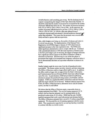 Rrport of rhe Electlon Ovarrlght Commltt.. 
invisible function until something goes wrong. But the declining level of 
support is jeopardizing the integrity of this basic dernocratic function. It 
should be noted that the number of precincts has inoreased br¡t the number 
of precinct officials has had to be cut. Ttæ number ofprecûrcts inc¡eased 
from 325 in 1994 to 32E in 1996 to 334 in 1998. At the same time, the 
number ofprecinct officials hadtobe cut from 3,578 in 1994 to 3,260 in 
I 996 to 2,922 m 1998. hr 1998 ths offic.e also dela¡'ed hiring 5 
warshouso seasonal staffand releæed 6 clerical/warehouse seasonal s,$ff 
earlier than scheduled. This means that the precincts ilete covered nrfre 
thinly and had to operate with less supervision. 
^A,lso, while budgets were being cut, the trumbe¡ of citizens ¿nd voters to 
be served was growing. The implenretrtation of the Nationål Voter 
Rsgistration Act (NVRA) began in January of 1995 whidr fostered 
significant increases inthe voter registration roles. The NVRA also 
added significant administrative costs to comply with the act. Combined 
with aprosidential election in 1996 (the most expensive of election years 
in the four-year budget cycle of elections), the impact of budget roductions 
had a sigrificant advsrse impact on the Office of Election's abilþto 
administer its fr¡nctions. Elections may be one of the few places in 
govemment that ought to be exempted from budgetary reductions unless it 
can be demonshated thatthere are equivalent reductions in citizens to be 
served. 
Smallerbudgets madethe rnoye away fromthe old punchcard system 
unavoidable. The former systern was labor intensive and time consuming. 
The Offrce of Elections could no longer afford staffto run it. ln additiorl 
tlrc office could no longer reþ on support frorn the State's Inform¿tion 
and Communication Services Division (ICSD) which had suffered budgel 
cuts of its own. In past elections, ICSD had provided 60 staff during 
elections to preparc the punchcaril voling s¡'stem, proof ballots, and test 
machinss. ICSD also supplied the Office of Elections with four full-time 
stafff¡om April until the end of elections. Without technical support from 
ICSD, ths Officc of Elections had ao alternative but to look for another 
systenç one that it could afford. 
lffe believe tbat the Office of Elections m¿de a reasonable choice in 
leasing equipmeirt åonr ES&S. The cost for leasing eçipment $1.58 
müion, was less than the estirnated cost for printing ballots for the 
punchcard system aloræ, $ 1,88 million. ES&S had the only NASBD 
qualified equipnront that could couut both precinot and absentse ballots. 
The Offioe of Elections estimatedthat it saved S1.27 million using ES&S 
equipnrent. We discussed the use of scanning equipment with tlre county 
clerks. They unanimously supported its use and say that they would like 
to continue rvith this or a similar system. 
2t 
 