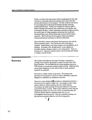 Fcport of thc Elcctlon Overulght Commlttee 
Finally, wo believe that st¿ts eleotion staffars handicapped bytlreir laok 
ofacccss to continuing professional education and contact with other 
election adminisfiators on the mainland. Ihe State would be well served 
by encouraging their professional development tluough continuing 
professional education. Iffunds wers available fot elections stâffto 
atend workshops and semin¿rs, they could become more familiar with 
teclrnologioal advances, system requirements, potÊntial problems posed by 
tlIe various types of voting equipment, and perhaps they could have 
anticipated beüer some of tlre problems tlnt occurred with the leased 
equiprnent. Staffcould also be enoouragedto obt¿in and maintain 
national professional ccrtification as election professionals. 
Most of the State's election officials h¿ve lud exporience only with tlie 
former puachcard system. They had become well versed with ie 
operation. Implementing a nçw systcmcreated a new and different set of 
probloms. Acoordiug to Ms, Bonsall and Mr, [æwis, glitches aro 
inevitable an¡ime a change is mado to a neñ¡ voting systern. There is a 
lEanring curve. Experiønce withthe systemis the moslimportânt element 
in rmning a smoothelection. 
Summary Themembers ofthe Election Oversight Commitoee considored it a 
privilege to have had the opportunity to rnonitor the audit of the 1998 
general elections. rffe concluded that the voting equipment used inthe 
1998 elections is accurate and counted cont€sts conectly. ES&S has fully 
met its sùated obligations to work rviththe Stats to resolve problerns 
created by its equipment. 
We found no o¡edible evidEnc€ of any fraud. We einphasize the 
dernocraoy is too important to all ofus to allow unfounded or unproved 
allegations to undermine our confidsnce in eleøions, 
There are no easy solutioot tôrt{,u't problems in administering elections-the 
process is too complcxto tiìrker with. Any clrange to aflew voting 
systsm is likely to result in mistakos and some initial conñ¡sion. 
Nevertheloss, the audit found that 99.8 pcrcenf. of Harvaii's voters had 
marksd their ballots correotly. ilhile it takss stafftime to leam what the 
significant procedures are with a new system, we found that state and 
local level election staffare cornpetentpeople who arc very 
knowledgeabls aboutthe process. They are committcdto making sure 
that electio¡rs accurateþ reflect the will of the voting public' 
I 
22 
- 
 