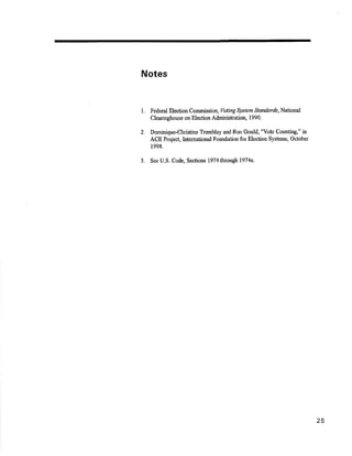 Notes 
1' Federal Election commission, voting $tstem slandards,National 
Clearinghouse on Election AdminisFation, 1990. 
2. Dominique-Christine Trønblay and Ron Gould, 'Yote Counting," in 
ACE Project, International Foundation for Election Systerns, October 
1998. 
3. See U.S. Codg Sections l9?4through 1974e. 
25 
 