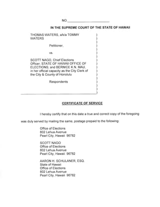 NO 
IN THE SUPREME COURT OF THE STATE OF HAWAII 
THOMAS WATERS, alkla TOMMY 
WATERS 
Petitioner, 
VS 
SCOTT NAGO, Chief Elections 
Officer; STATE OF HAWAII OFFICE OF 
ELECTIONS; and BERNICE K.N. MAU, 
in her official capacity as the City Clerk of 
the City & County of Honolulu 
) 
) 
) 
) 
) 
) 
) 
) 
) 
) 
) 
) 
) 
) 
) 
) 
) 
Respondents 
CERTIFICATE OF SERVICE 
I hereby certify that on this date a true and correct copy of the foregoing 
was duly served by mailing the same, postage prepaid to the following: 
Office of Elections 
802 Lehua Avenue 
Pearl City, Hawaä 96782 
SCOTT NAGO 
Office of Elections 
802 Lehua Avenue 
Pearl City, Hawaä 96782 
AARON H. SCHULANER, ESQ 
State of Hawaii 
Office of Elections 
802 Lehua Avenue 
Pearl City, Hawaä 96782 
 