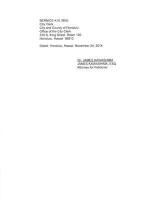 BERNICE K,N. MAU 
City Clerk 
City and County of Honolulu 
Office of the City Clerk 
530 S. King Street, Room 100 
Honolulu, Hawaii 96813 
Dated: Honolulu, Hawaii, November 24,2014 
/S/ JAMES KAWASHIMA 
JAMES KAWASHIMA, ESQ 
Attorney for Petitioner 
