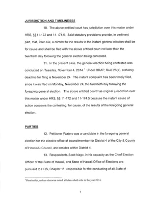 JURISDICTION AND TIMELINESSS 
10. The above entitled court has jurisdiction over this matter under 
HRS, SS1 1-172 and 11-174.5. Said statutory provisions provide, in pertinent 
part, that, inter alia, a contest to the results to the instant general election shall be 
for cause and shall be filed with the above entitled court not later than the 
twentieth day following the general election being contested. 
11. ln the present case, the general election being contested was 
conducted on Tuesday, Novemb er 4, 2014.1 Under HRAP, Rule 26(a), statutory 
deadline for filing is November 24. The instant complaint has been timely filed, 
since it was filed on Monday, November 24,the twentieth day following the 
foregoing general election, The above entitled court has originaljurisdiction over 
this matter under HRS, SS 11 -172 and 11-174.5 because the instant cause of 
action concerns the contesting, for cause, of the results of the foregoing general 
election. 
PARTIES 
12. Petitioner Waters was a candidate in the foregoing general 
election for the elective office of councilmember for District 4 of the City & County 
of Honolulu Council, and resides within District 4. 
13. Respondents Scott Nago, in his capacity as the Chief Election 
Officer of the State of Hawaii, and State of Hawaii Office of Elections are, 
pursuant to HRS, Chapter 11, responsible for the conducting of all State of 
t Hereinafter, unless otherwise noted, all dates shall refer to ihe year 2014, 
7 
 