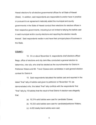 Hawaii elections for all elective governmental offices for all State of Hawaii 
(State). ln addition, said respondents are responsible to and/or have in practice 
or pursuant to an agreement materially aided the municipal and county 
governments in the State of Hawaii conduct their elections for elective offices in 
their respective governments, including but not limited to tallying the ballots cast 
in said municipal and/or county elections and reporting the election results 
thereof. Said respondents reside in and have their principal place of business in 
the State. 
COUNT I 
14. On or about November 4, respondents chief elections officer 
Nago, office of elections and city clerk Mau conducted a general election to 
determine , inter alia, who shall be elected as the councilmember for District 4. 
Petitioner Waters and Mr. Trevor Ozawa were candidates in said general election 
contest for District 4. 
15. Said respondents tabulated the ballots cast and reported in the 
latest "final" tally of ballots cast given to petitioner on November 19, (as 
demonstrated infra, this latest "final" tally conflicts with the respondents'first 
"final" tally by 16 ballots) that the result of that District 4 election was allegedly 
that: 
(a) 16,374 valid ballots were cast for candidate Ozawa; 
(b) 16,333 valid ballots were cast for candidate/petitioner Waters; 
(c) 4,455 totally blank ballots were cast; 
8 
 