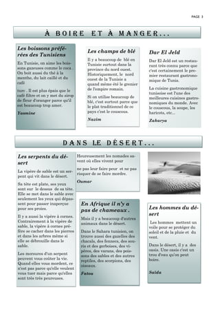 Les boissons préfé-
rées des Tunisiens
En Tunisie, on aime les bois-
sons gazeuses comme le coca .
On boit aussi du thé à la
menthe, du lait caillé et du
café
turc . Il est plus épais que le
café filtre et on y met du sirop
de fleur d'oranger parce qu'il
est beaucoup trop amer.
Yasmine
Heureusement les nomades sa-
vent où elles vivent pour
ne pas leur faire peur et ne pas
risquer de se faire mordre.
Oumar
Les serpents du dé-
sert
La vipère de sable est un ser-
pent qui vit dans le désert.
Sa tête est plate, ses yeux
sont sur le dessus de sa tête.
Elle se met dans le sable avec
seulement les yeux qui dépas-
sent pour passer inaperçue
pour ses proies.
Il y a aussi la vipère à cornes.
Contrairement à la vipère de
sable, la vipère à cornes pré-
fère se cacher dans les pierres
et dans les arbres même si
elle se débrouille dans le
sable.
Les morsures d'un serpent
peuvent vous coûter la vie.
Quand elles vous mordent, ce
n'est pas parce qu'elle veulent
vous tuer mais parce qu'elles
sont très très peureuses.
PAGE 3
Les champs de blé
Il y a beaucoup de blé en
Tunisie surtout dans la
province du nord ouest.
Historiquement, le nord
ouest de la Tunisie a
quand même été le grenier
de l'empire romain.
Si on utilise beaucoup de
blé, c'est surtout parce que
le plat traditionnel de ce
pays c’est le couscous.
Nazim
Dar El Jeld
Dar El Jeld est un restau-
rant très connu parce que
c'est certainement le pre-
mier restaurant gastrono-
mique de Tunis.
La cuisine gastronomique
tunisoise est l'une des
meilleures cuisines gastro-
nomiques du monde. Avec
le couscous, la soupe, les
haricots, etc...
Zakarya
En Afrique il n’y a
pas de chameaux .
Mais il y a beaucoup d'autres
animaux dans le désert.
Dans le Sahara tunisien, on
trouve aussi des gazelles des
chacals, des fennecs, des sou-
ris et des gerboises, des vi-
pères, des varans, des pois-
sons des sables et des autres
reptiles, des scorpions, des
oiseaux.
Fatou
à b o i r e e t à m a n g e r . . .
D a n s le d é s e r t . . .
Les hommes du dé-
sert
Les hommes mettent un
voile pour se protéger du
soleil et de la pluie et du
vent.
Dans le désert, il y a des
oasis. Une oasis c'est un
trou d'eau qu’on peut
boire.
Saïda
 