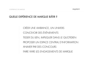 L’EXPÉRIENCE DE MARQUE




QUELLE EXPÉRIENCE DE MARQUE BÂTIR ?



                   CRÉER UNE AMBIANCE, UN UNIVERS
                   CONCEVOIR DES ÉVÉNEMENTS
                   TISSER DU LIEN, IMPLIQUER DANS LE QUOTIDIEN
                   PROPOSER UN ESPACE CENTRAL D’INFORMATION
                   ANIMER PAR DES CONCOURS
                   FAIRE VIVRE LES ENGAGEMENTS DE MARQUE
 
