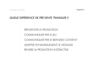 LE SOUTIEN À LA VENTE




QUELLE EXPÉRIENCE DE PRÉ-VENTE TRAVAILLER ?



                    RÉINVENTER LA PROMOTION
                    COMMUNIQUER PAR LE JEU
                    COMMUNIQUER PAR LE BRANDED CONTENT
                    ADAPTER DYNAMIQUEMENT LE MESSAGE
                    RENDRE LA PROMOTION INTERACTIVE
 