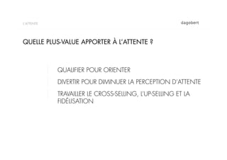 L’ATTENTE




QUELLE PLUS-VALUE APPORTER À L’ATTENTE ?



            QUALIFIER POUR ORIENTER
            DIVERTIR POUR DIMINUER LA PERCEPTION D‘ATTENTE
            TRAVAILLER LE CROSS-SELLING, L’UP-SELLING ET LA
            FIDÉLISATION
 