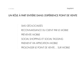 LE MOBILE




UN RÔLE À PART ENTIÈRE DANS L’EXPÉRIENCE POINT DE VENTE



            SMS GÉO-LOCALISÉS
            RECONNAISSANCE DU CLIENT PAR LE MOBILE
            PRÉ-VENTE MOBILE
            SOCIAL SHOPPING ET SOCIAL TAGGING
            PAIEMENT VIA APPLICATION MOBILE
            PROLONGER LE POINT DE VENTE… SUR MOBILE
 