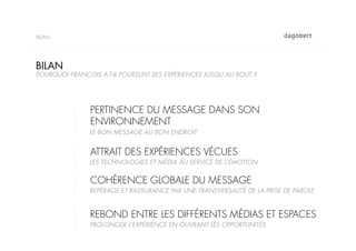 BILAN




BILAN
POURQUOI FRANCOIS A-T-IL POURSUIVI SES EXPÉRIENCES JUSQU’AU BOUT ?




                PERTINENCE DU MESSAGE DANS SON
                ENVIRONNEMENT
                LE BON MESSAGE AU BON ENDROIT


                ATTRAIT DES EXPÉRIENCES VÉCUES
                LES TECHNOLOGIES ET MÉDIA AU SERVICE DE L’ÉMOTION


                COHÉRENCE GLOBALE DU MESSAGE
                REPÉRAGE ET RASSURANCE PAR UNE TRANSVERSALITÉ DE LA PRISE DE PAROLE


                REBOND ENTRE LES DIFFÉRENTS MÉDIAS ET ESPACES
                PROLONGER L’EXPÉRIENCE EN OUVRANT LES OPPORTUNITÉS
 