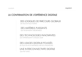 CONTEXTE




LA CONFIRMATION DE L’EXPÉRIENCE DIGITALE

           DES LOGIQUES DE PARCOURS GLOBAUX
           DE PLUS EN PLUS FORTES


            DES MATÉRIELS PUISSANTS
            QUI DEVIENNENT ABORDABLES


           DES TECHNOLOGIES INNOVANTES
           QUI APPARAISSENT CHAQUE JOUR


           DES USAGES DIGITAUX POUSSÉS
           DE PLUS EN PLUS MAÎTIRISÉS PAR LES UTILISATEURS

           UNE INTERCONNECTIVITE DIGITALE
           QUI FAIT SENS…
 